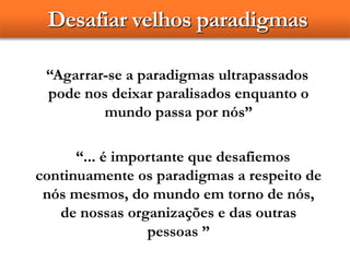 Desafiar velhos paradigmas
“Agarrar-se a paradigmas ultrapassados
pode nos deixar paralisados enquanto o
mundo passa por nós”
“... é importante que desafiemos
continuamente os paradigmas a respeito de
nós mesmos, do mundo em torno de nós,
de nossas organizações e das outras
pessoas ”
 