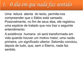 1. 0 dia em que nada faz sentido
• Uma leitura atenta do texto, permite-nos
compreender que o Sábio está cansado.
Possivelmente, no fim de seus dias, ele registrou
uma espécie de tratado que nos traz o seguinte
entendimento:
• A existência humana só será transformada em
vida quando houver um motivo maior, uma razão
primeira, um significado ulterior. Salomão concluiu,
depois de tudo, que, sem o Eterno, nada faz
sentido.
 