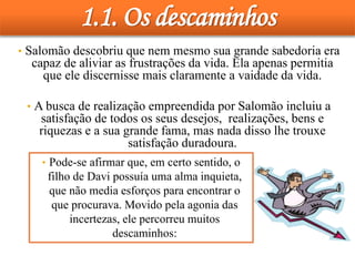 1.1. Os descaminhos
• Salomão descobriu que nem mesmo sua grande sabedoria era
capaz de aliviar as frustrações da vida. Ela apenas permitia
que ele discernisse mais claramente a vaidade da vida.
• A busca de realização empreendida por Salomão incluiu a
satisfação de todos os seus desejos, realizações, bens e
riquezas e a sua grande fama, mas nada disso lhe trouxe
satisfação duradoura.
• Pode-se afirmar que, em certo sentido, o
filho de Davi possuía uma alma inquieta,
que não media esforços para encontrar o
que procurava. Movido pela agonia das
incertezas, ele percorreu muitos
descaminhos:
 