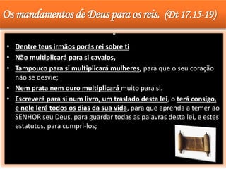Os mandamentos de Deus para os reis. (Dt 17.15-19)
• Dentre teus irmãos porás rei sobre ti
• Não multiplicará para si cavalos,
• Tampouco para si multiplicará mulheres, para que o seu coração
não se desvie;
• Nem prata nem ouro multiplicará muito para si.
• Escreverá para si num livro, um traslado desta lei, o terá consigo,
e nele lerá todos os dias da sua vida, para que aprenda a temer ao
SENHOR seu Deus, para guardar todas as palavras desta lei, e estes
estatutos, para cumpri-los;
 