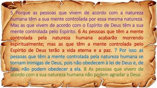 5 Porque as pessoas que vivem de acordo com a natureza
humana têm a sua mente controlada por essa mesma natureza.
Mas as que vivem de acordo com o Espírito de Deus têm a sua
mente controlada pelo Espírito. 6 As pessoas que têm a mente
controlada pela natureza humana acabarão morrendo
espiritualmente; mas as que têm a mente controlada pelo
Espírito de Deus terão a vida eterna e a paz. 7 Por isso as
pessoas que têm a mente controlada pela natureza humana se
tornam inimigas de Deus, pois não obedecem à lei de Deus e, de
fato, não podem obedecer a ela. 8 As pessoas que vivem de
acordo com a sua natureza humana não podem agradar a Deus.
 
