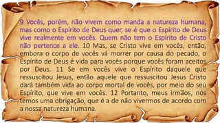 9 Vocês, porém, não vivem como manda a natureza humana,
mas como o Espírito de Deus quer, se é que o Espírito de Deus
vive realmente em vocês. Quem não tem o Espírito de Cristo
não pertence a ele. 10 Mas, se Cristo vive em vocês, então,
embora o corpo de vocês vá morrer por causa do pecado, o
Espírito de Deus é vida para vocês porque vocês foram aceitos
por Deus. 11 Se em vocês vive o Espírito daquele que
ressuscitou Jesus, então aquele que ressuscitou Jesus Cristo
dará também vida ao corpo mortal de vocês, por meio do seu
Espírito, que vive em vocês. 12 Portanto, meus irmãos, nós
temos uma obrigação, que é a de não vivermos de acordo com
a nossa natureza humana.
 