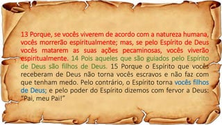 13 Porque, se vocês viverem de acordo com a natureza humana,
vocês morrerão espiritualmente; mas, se pelo Espírito de Deus
vocês matarem as suas ações pecaminosas, vocês viverão
espiritualmente. 14 Pois aqueles que são guiados pelo Espírito
de Deus são filhos de Deus. 15 Porque o Espírito que vocês
receberam de Deus não torna vocês escravos e não faz com
que tenham medo. Pelo contrário, o Espírito torna vocês filhos
de Deus; e pelo poder do Espírito dizemos com fervor a Deus:
“Pai, meu Pai!”
 