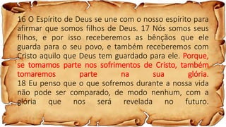 16 O Espírito de Deus se une com o nosso espírito para
afirmar que somos filhos de Deus. 17 Nós somos seus
filhos, e por isso receberemos as bênçãos que ele
guarda para o seu povo, e também receberemos com
Cristo aquilo que Deus tem guardado para ele. Porque,
se tomamos parte nos sofrimentos de Cristo, também
tomaremos parte na sua glória.
18 Eu penso que o que sofremos durante a nossa vida
não pode ser comparado, de modo nenhum, com a
glória que nos será revelada no futuro.
 