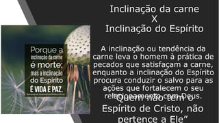 A inclinação ou tendência da
carne leva o homem à prática de
pecados que satisfaçam a carne,
enquanto a inclinação do Espírito
procura conduzir o salvo para as
ações que fortalecem o seu
relacionamento com Deus.
Inclinação da carne
X
Inclinação do Espírito
“Quem não tem o
Espírito de Cristo, não
pertence a Ele”
 