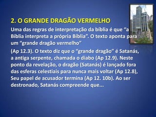 2. O GRANDE DRAGÃO VERMELHO
Uma das regras de interpretação da bíblia é que “a
Bíblia interpreta a própria Bíblia”. O texto aponta para
um “grande dragão vermelho”
(Ap 12.3). O texto diz que o “grande dragão” é Satanás,
a antiga serpente, chamada o diabo (Ap 12.9). Neste
ponto da revelação, o dragão (Satanás) é lançado fora
das esferas celestiais para nunca mais voltar (Ap 12.8),
Seu papel de acusador termina (Ap 12. 10b). Ao ser
destronado, Satanás compreende que...
 