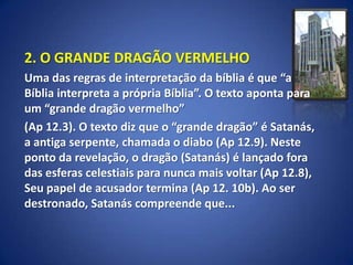 2. O GRANDE DRAGÃO VERMELHO
Uma das regras de interpretação da bíblia é que “a
Bíblia interpreta a própria Bíblia”. O texto aponta para
um “grande dragão vermelho”
(Ap 12.3). O texto diz que o “grande dragão” é Satanás,
a antiga serpente, chamada o diabo (Ap 12.9). Neste
ponto da revelação, o dragão (Satanás) é lançado fora
das esferas celestiais para nunca mais voltar (Ap 12.8),
Seu papel de acusador termina (Ap 12. 10b). Ao ser
destronado, Satanás compreende que...
 