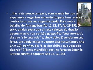 • ...lhe resta pouco tempo e, com grande ira, sua única
  esperança é organizar um exército para fazer guerra
  contra Jesus em sua segunda vinda. Essa será a
  batalha do Armagedon (Ap 12.12, 17; Ap 19.19). O
  texto ainda revela que as sete cabeças do dragão
  apontam para sua posição geográfica “sete montes”,
  diz que “são sete reis” e, cinco deles já perderam sua
  força, um ainda existe e o outro vira nesse tempo (Ap
  17.9-10). Por fim, diz “E os dez chifres que viste são
  dez reis” (líderes mundiais) que, na força de Satanás
  lutarão contra o cordeiro (Ap 17.12, 14).
 