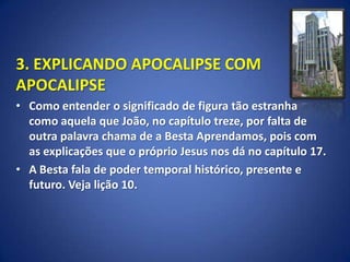 3. EXPLICANDO APOCALIPSE COM
APOCALIPSE
• Como entender o significado de figura tão estranha
  como aquela que João, no capítulo treze, por falta de
  outra palavra chama de a Besta Aprendamos, pois com
  as explicações que o próprio Jesus nos dá no capítulo 17.
• A Besta fala de poder temporal histórico, presente e
  futuro. Veja lição 10.
 
