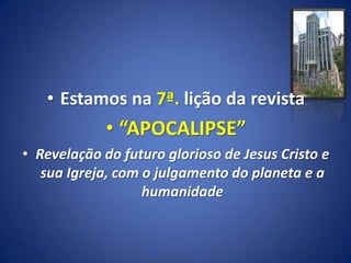 • Estamos na 7ª. lição da revista
             • “APOCALIPSE”
• Revelação do futuro glorioso de Jesus Cristo e
   sua Igreja, com o julgamento do planeta e a
                   humanidade
 