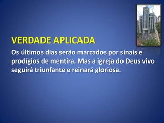 VERDADE APLICADA
Os últimos dias serão marcados por sinais e
prodígios de mentira. Mas a igreja do Deus vivo
seguirá triunfante e reinará gloriosa.
 