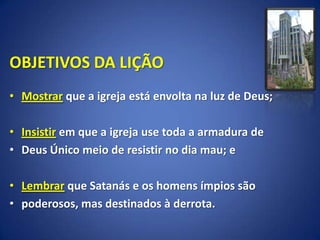 OBJETIVOS DA LIÇÃO
• Mostrar que a igreja está envolta na luz de Deus;

• Insistir em que a igreja use toda a armadura de
• Deus Único meio de resistir no dia mau; e

• Lembrar que Satanás e os homens ímpios são
• poderosos, mas destinados à derrota.
 
