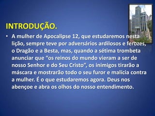 INTRODUÇÃO.
• A mulher de Apocalipse 12, que estudaremos nesta
  lição, sempre teve por adversários ardilosos e ferozes,
  o Dragão e a Besta, mas, quando a sétima trombeta
  anunciar que “os reinos do mundo vieram a ser de
  nosso Senhor e do Seu Cristo”, os inimigos tirarão a
  máscara e mostrarão todo o seu furor e malícia contra
  a mulher. É o que estudaremos agora. Deus nos
  abençoe e abra os olhos do nosso entendimento.
 