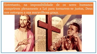 Entretanto, na impossibilidade de os seres humanos
cumprirem plenamente a Lei para tornarem-se justos, Deus
nos outorgou a sua maravilhosa graça.
 