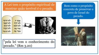 Bem como o propósito
concreto de preservar o
povo de Israel do
pecado.
A Lei tem o propósito espiritual de
mostrar quão terrível é o pecado.
"pela lei vem o conhecimento do
pecado." (Rm 3.20)
 