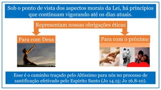 Esse é o caminho traçado pelo Altíssimo para nós no processo de
santificação efetivado pelo Espírito Santo (Jo 14.15; Jo 16.8-10).
Sob o ponto de vista dos aspectos morais da Lei, há princípios
que continuam vigorando até os dias atuais.
Representam nossas obrigações éticas
Para com Deus Para com o próximo
 