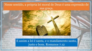 Nesse sentido, a própria lei moral de Deus é uma expressão de
sua graça.
E assim a lei é santa, e o mandamento santo,
justo e bom. Romanos 7.12
 