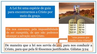 A Lei foi uma espécie de guia
para encontrarmos a Cristo por
meio da graça.
De maneira que a lei nos serviu de aio, para nos conduzir a
Cristo, para que pela fé fôssemos justificados. Gálatas 3:24
Ela nos convence, pela impossibilidade
de ser cumprida, de que não podemos
alcançar a salvação sem Cristo. "uma pessoa que
conduz uma criança"
 