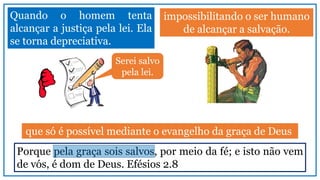 impossibilitando o ser humano
de alcançar a salvação.
Quando o homem tenta
alcançar a justiça pela lei. Ela
se torna depreciativa.
Porque pela graça sois salvos, por meio da fé; e isto não vem
de vós, é dom de Deus. Efésios 2.8
que só é possível mediante o evangelho da graça de Deus
Serei salvo
pela lei.
 