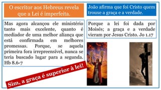 O escritor aos Hebreus revela
que a Lei é imperfeita.
João afirma que foi Cristo quem
trouxe a graça e a verdade.
Mas agora alcançou ele ministério
tanto mais excelente, quanto é
mediador de uma melhor aliança que
está confirmada em melhores
promessas. Porque, se aquela
primeira fora irrepreensível, nunca se
teria buscado lugar para a segunda.
Hb 8.6-7
Porque a lei foi dada por
Moisés; a graça e a verdade
vieram por Jesus Cristo. Jo 1.17
 