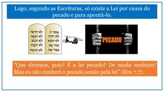 Logo, segundo as Escrituras, só existe a Lei por causa do
pecado e para apontá-lo.
"Que diremos, pois? É a lei pecado? De modo nenhum!
Mas eu não conheci o pecado senão pela lei" (Rm 7.7).
 