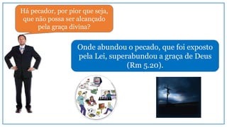 Onde abundou o pecado, que foi exposto
pela Lei, superabundou a graça de Deus
(Rm 5.20).
Há pecador, por pior que seja,
que não possa ser alcançado
pela graça divina?
 