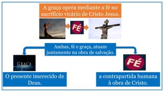 A graça opera mediante a fé no
sacrifício vicário de Cristo Jesus.
Ambas, fé e graça, atuam
juntamente na obra de salvação.
O presente imerecido de
Deus.
a contrapartida humana
à obra de Cristo.
 