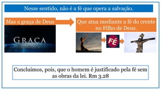 Nesse sentido, não é a fé que opera a salvação.
Mas a graça de Deus Que atua mediante a fé do crente
no Filho de Deus.
Concluímos, pois, que o homem é justificado pela fé sem
as obras da lei. Rm 3.28
 