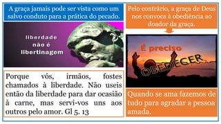 A graça jamais pode ser vista como um
salvo conduto para a prática do pecado.
Porque vós, irmãos, fostes
chamados à liberdade. Não useis
então da liberdade para dar ocasião
à carne, mas servi-vos uns aos
outros pelo amor. Gl 5. 13
Pelo contrário, a graça de Deus
nos convoca à obediência ao
doador da graça.
Quando se ama fazemos de
tudo para agradar a pessoa
amada.
 