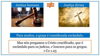 Justiça divinaJustiça humana
Mas nós pregamos a Cristo crucificado, que é
escândalo para os judeus, e loucura para os gregos.
1 Co 1.23
Para muitos, a graça é considerada escândalo.
 