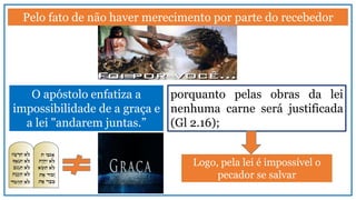 Pelo fato de não haver merecimento por parte do recebedor
O apóstolo enfatiza a
impossibilidade de a graça e
a lei "andarem juntas.”
porquanto pelas obras da lei
nenhuma carne será justificada
(Gl 2.16);
Logo, pela lei é impossível o
pecador se salvar
 