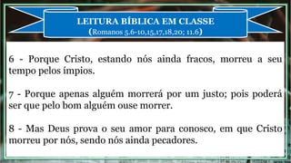6 - Porque Cristo, estando nós ainda fracos, morreu a seu
tempo pelos ímpios.
7 - Porque apenas alguém morrerá por um justo; pois poderá
ser que pelo bom alguém ouse morrer.
8 - Mas Deus prova o seu amor para conosco, em que Cristo
morreu por nós, sendo nós ainda pecadores.
LEITURA BÍBLICA EM CLASSE
(Romanos 5.6-10,15,17,18,20; 11.6)
 