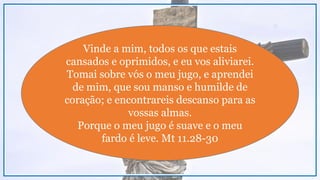 Vinde a mim, todos os que estais
cansados e oprimidos, e eu vos aliviarei.
Tomai sobre vós o meu jugo, e aprendei
de mim, que sou manso e humilde de
coração; e encontrareis descanso para as
vossas almas.
Porque o meu jugo é suave e o meu
fardo é leve. Mt 11.28-30
 