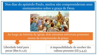 Nos dias do apóstolo Paulo, muitos não compreenderam seus
ensinamentos sobre a graça de Deus.
Ao longo da história da Igreja, dois extremos estiveram presentes
acerca da compreensão da graça:
Liberdade total para
pecar (Rm 6.1,2);
A impossibilidade de receber tão
valioso presente (Gl 5.4,5).
 