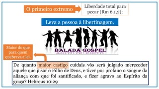 Leva a pessoa à libertinagem.
De quanto maior castigo cuidais vós será julgado merecedor
aquele que pisar o Filho de Deus, e tiver por profano o sangue da
aliança com que foi santificado, e fizer agravo ao Espírito da
graça? Hebreus 10:29
Liberdade total para
pecar (Rm 6.1,2);
O primeiro extremo
Maior do que
para quem
quebrava a lei.
 