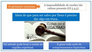 O primeiro extremo
A impossibilidade de receber tão
valioso presente (Gl 5.4,5).
Ideia de que para ser salvo por Deus é preciso
dar algo em troca.
Tal atitude pode levar o crente ao
orgulho espiritual.
E gerar toda sorte de
comportamentos hipócritas.
 