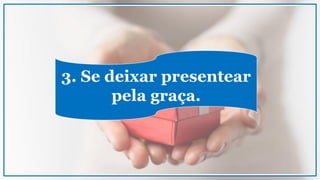 3. Se deixar presentear
pela graça.
 