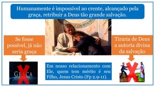 Humanamente é impossível ao crente, alcançado pela
graça, retribuir a Deus tão grande salvação.
Se fosse
possível, já não
seria graça
Tiraria de Deus
a autoria divina
da salvação
Em nosso relacionamento com
Ele, quem tem mérito é seu
Filho, Jesus Cristo (Fp 2.9-11).
 