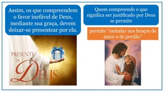 Assim, os que compreendem
o favor inefável de Deus,
mediante sua graça, devem
deixar-se presentear por ela.
Quem compreende o que
significa ser justificado por Deus
se permite
permite "embalar nos braços de
amor e de perdão"
 