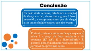 Conclusão
Na lição desta semana, estudamos a relação
da Graça e a Lei; vimos que a graça é favor
imerecido; e compreendemos que ela chega
a ser um escândalo para os que não creem.
Portanto, estamos cônscios de que o que nos
salva é a graça de Deus mediante a fé
somente (Ef 2.8). E o livre-arbítrio? É
possível perder a salvação? São assuntos que
veremos nas próximas lições.
 