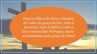 Para os filhos de Deus, cônscios
do valor da graça do Pai, tudo é
presente, tudo é dádiva, tudo é
favor imerecido! Portanto, deixe-
se presentear pela graça de Deus!
 