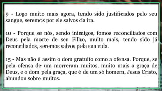 9 - Logo muito mais agora, tendo sido justificados pelo seu
sangue, seremos por ele salvos da ira.
10 - Porque se nós, sendo inimigos, fomos reconciliados com
Deus pela morte de seu Filho, muito mais, tendo sido já
reconciliados, seremos salvos pela sua vida.
15 - Mas não é assim o dom gratuito como a ofensa. Porque, se
pela ofensa de um morreram muitos, muito mais a graça de
Deus, e o dom pela graça, que é de um só homem, Jesus Cristo,
abundou sobre muitos.
 