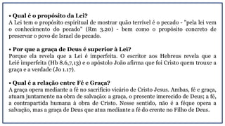 • Qual é o propósito da Lei?
A Lei tem o propósito espiritual de mostrar quão terrível é o pecado - "pela lei vem
o conhecimento do pecado" (Rm 3.20) - bem como o propósito concreto de
preservar o povo de Israel do pecado.
• Por que a graça de Deus é superior à Lei?
Porque ela revela que a Lei é imperfeita. O escritor aos Hebreus revela que a
Leié imperfeita (Hb 8.6,7,13) e o apóstolo João afirma que foi Cristo quem trouxe a
graça e a verdade (Jo 1.17).
• Qual é a relação entre Fé e Graça?
A graça opera mediante a fé no sacrifício vicário de Cristo Jesus. Ambas, fé e graça,
atuam juntamente na obra de salvação: a graça, o presente imerecido de Deus; a fé,
a contrapartida humana à obra de Cristo. Nesse sentido, não é a féque opera a
salvação, mas a graça de Deus que atua mediante a fé do crente no Filho de Deus.
 