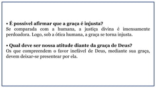 • É possível afirmar que a graça é injusta?
Se comparada com a humana, a justiça divina é imensamente
perdoadora. Logo, sob a ótica humana, a graça se torna injusta.
• Qual deve ser nossa atitude diante da graça de Deus?
Os que compreendem o favor inefável de Deus, mediante sua graça,
devem deixar-se presentear por ela.
 