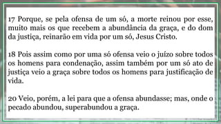 17 Porque, se pela ofensa de um só, a morte reinou por esse,
muito mais os que recebem a abundância da graça, e do dom
da justiça, reinarão em vida por um só, Jesus Cristo.
18 Pois assim como por uma só ofensa veio o juízo sobre todos
os homens para condenação, assim também por um só ato de
justiça veio a graça sobre todos os homens para justificação de
vida.
20 Veio, porém, a lei para que a ofensa abundasse; mas, onde o
pecado abundou, superabundou a graça.
 