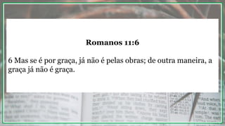 Romanos 11:6
6 Mas se é por graça, já não é pelas obras; de outra maneira, a
graça já não é graça.
 