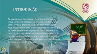 • Após galardoar seus servos fiéis, no seu Tribunal,
Jesus conduzirá a Igreja às mansões celestiais, onde
será servida a grande Ceia do Senhor. Na lição de
hoje estudaremos este evento glorioso. Veremos que
os salvos de todos os lugares da Terra, em todos os
tempos, ao longo da História, estarão reunidos, sob
os olhares dos milhões de anjos, querubins, serafins
e demais seres celestiais, participando da celebração
do maior evento do universo.
10
 