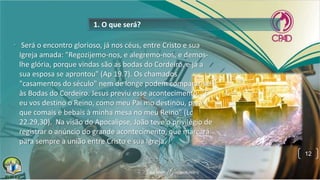 1. O que será?
• Será o encontro glorioso, já nos céus, entre Cristo e sua
Igreja amada: "Regozijemo-nos, e alegremo-nos, e demos-
lhe glória, porque vindas são as bodas do Cordeiro, e já a
sua esposa se aprontou" (Ap 19.7). Os chamados
"casamentos do século" nem de longe podem comparar-se
às Bodas do Cordeiro. Jesus previu esse acontecimento: "E
eu vos destino o Reino, como meu Pai mo destinou, para
que comais e bebais à minha mesa no meu Reino" (Lc
22.29,30). Na visão do Apocalipse, João teve o privilégio de
registrar o anúncio do grande acontecimento, que marcará
para sempre a união entre Cristo e sua Igreja.
12
 
