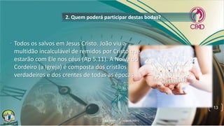 2. Quem poderá participar destas bodas?
• Todos os salvos em Jesus Cristo. João viu a
multidão incalculável de remidos por Cristo que
estarão com Ele nos céus (Ap 5.11). A Noiva do
Cordeiro (a Igreja) é composta dos cristãos
verdadeiros e dos crentes de todas as épocas.
13
 