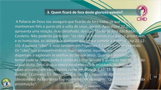 3. Quem ficará de fora deste glorioso evento?
• A Palavra de Deus nos assegura que ficarão de fora todos os que não se
mantiveram fiéis e puros até a volta de Jesus, porém, Apocalipse 22.15
apresenta uma relação, mais detalhada, dos que ficarão de fora das Bodas do
Cordeiro. Não poderão participar: "os cães, os feiticeiros e os que se prostituem,
e os homicidas, os idólatras e qualquer que ama e comete a mentira" (Ap 22.12-
15). A palavra "cães" é vista também em Filipenses 3.2 com o mesmo sentido.
Os "cães" são provavelmente os maus obreiros, aqueles que "matam",
dispersam e exploram as ovelhas do Senhor Jesus. Quanto à prostituição, o
termo pode se referir tanto à venda do corpo quanto a qualquer tipo de relação
sexual ilícita. Deus criou o sexo e estabeleceu leis imutáveis. Na Bíblia, temos
esses preceitos em vários textos como em Mateus 5.32; 15.19; 19.9 (relações
ilícitas); 1 Coríntios 5.1 (fornicação); 6.18; 7.2 (impureza); Apocalipse 17.2
(devassidão). As Escrituras Sagradas hoje nos advertem: "Que vos abstenhais da
prostituição".
14
 